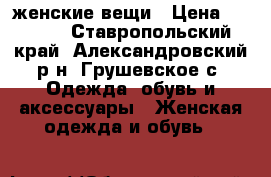 женские вещи › Цена ­ 1 000 - Ставропольский край, Александровский р-н, Грушевское с. Одежда, обувь и аксессуары » Женская одежда и обувь   